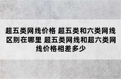 超五类网线价格 超五类和六类网线区别在哪里 超五类网线和超六类网线价格相差多少